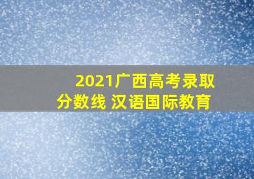 2021广西高考录取分数线 汉语国际教育